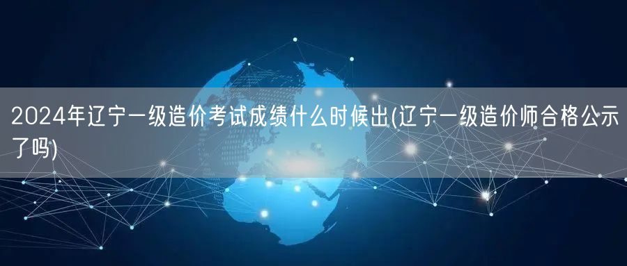 2024年辽宁一级造价考试成绩何时公布 