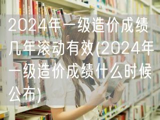 2024年一级造价成绩几年滚动有效 成绩