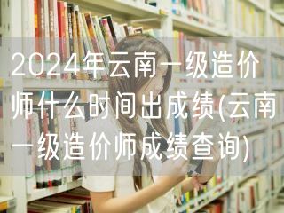 2024年云南一级造价师成绩公布时间