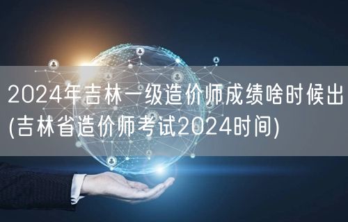 2024年吉林一级造价师成绩公布时间预测