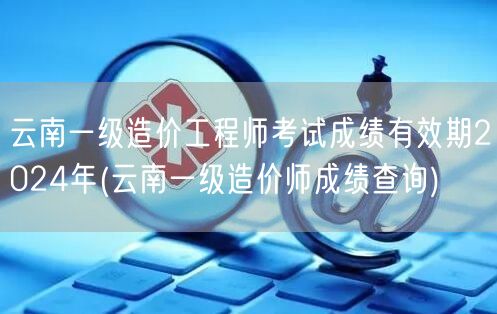 云南一级造价工程师考试成绩有效期2024