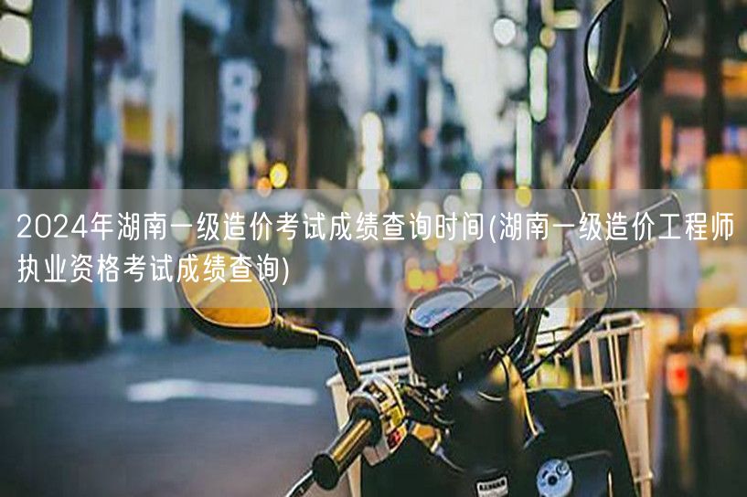 2024年湖南一级造价考试成绩查询时间 