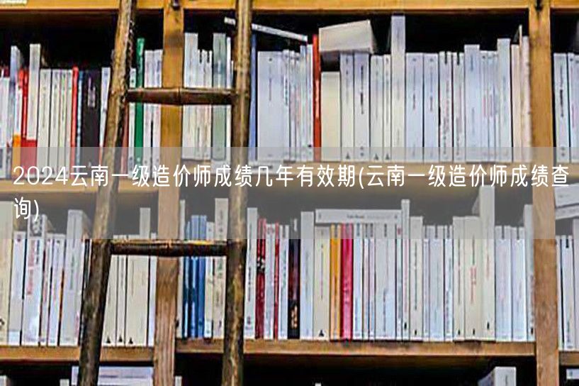 2024云南一级造价师成绩几年有效期 云