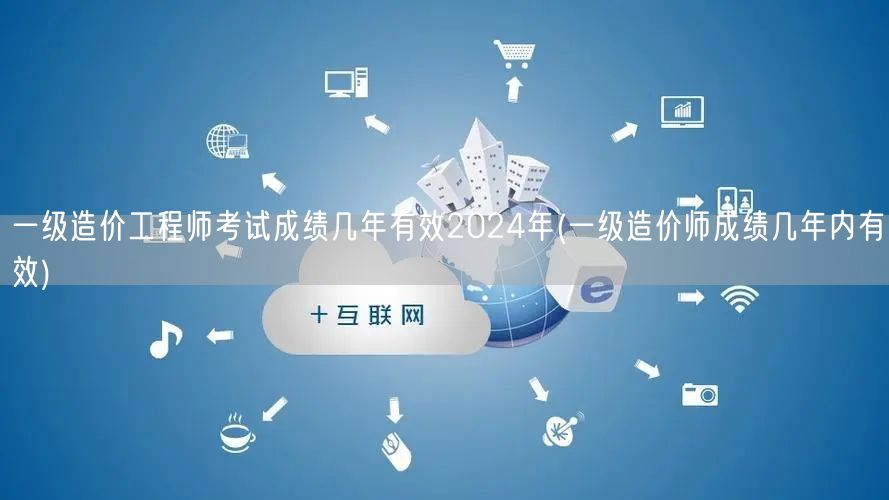 一级造价工程师考试成绩几年有效 2024