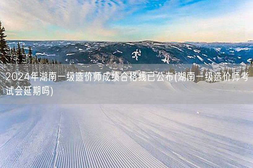 2024年湖南一级造价师成绩合格线已公布