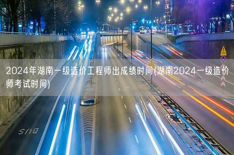 2024年湖南一级造价工程师出成绩时间 