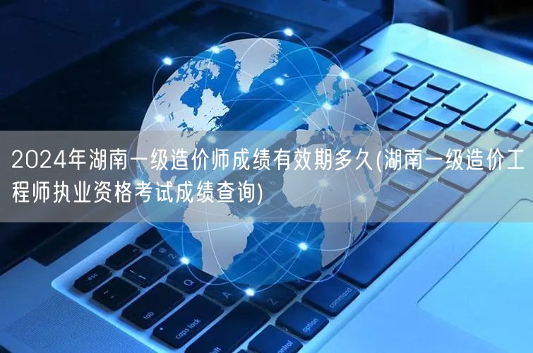2024年湖南一级造价师成绩有效期多久 