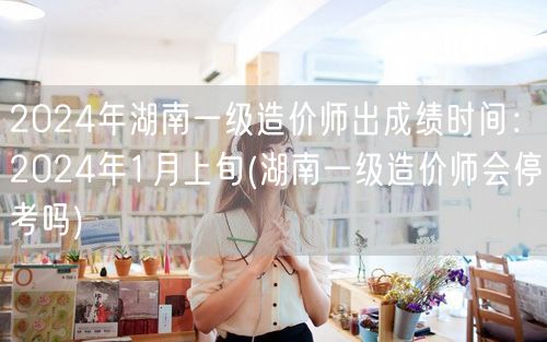 2024年湖南一级造价师出成绩时间：20
