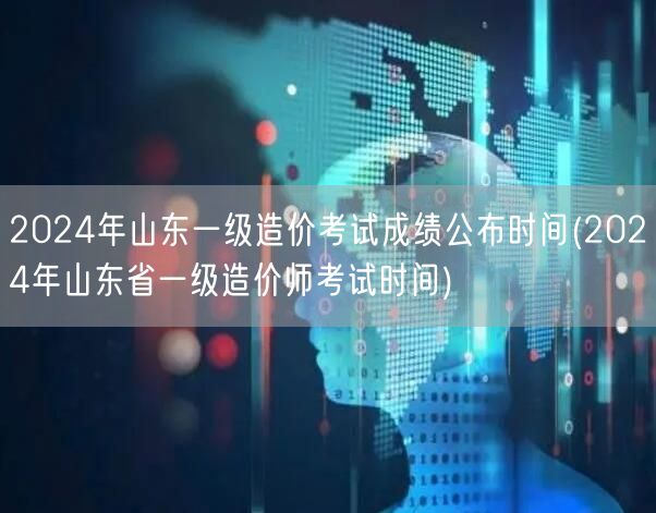 2024年山东一级造价考试成绩公布时间 