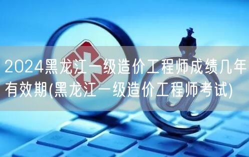 2024黑龙江一级造价工程师成绩有效期 