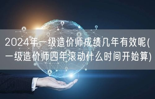 2024年一级造价师成绩几年有效呢 成绩