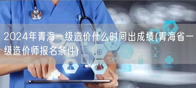 2024年青海一级造价成绩公布时间 成绩