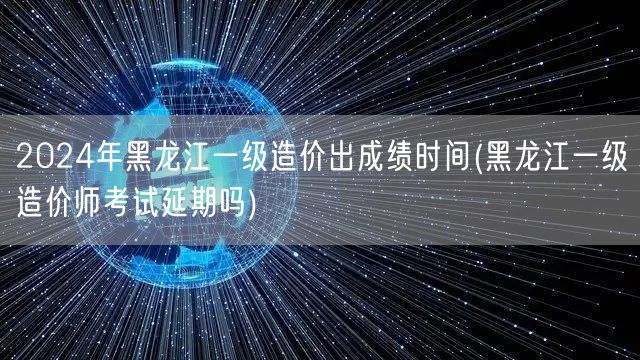 2024年黑龙江一级造价出成绩时间 何时