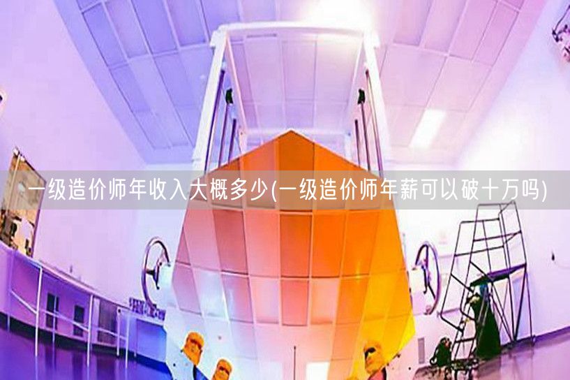 一级造价师年收入大概多少 薪资普遍超十万