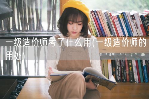 一级造价师考了什么用 就业前景与职业优势