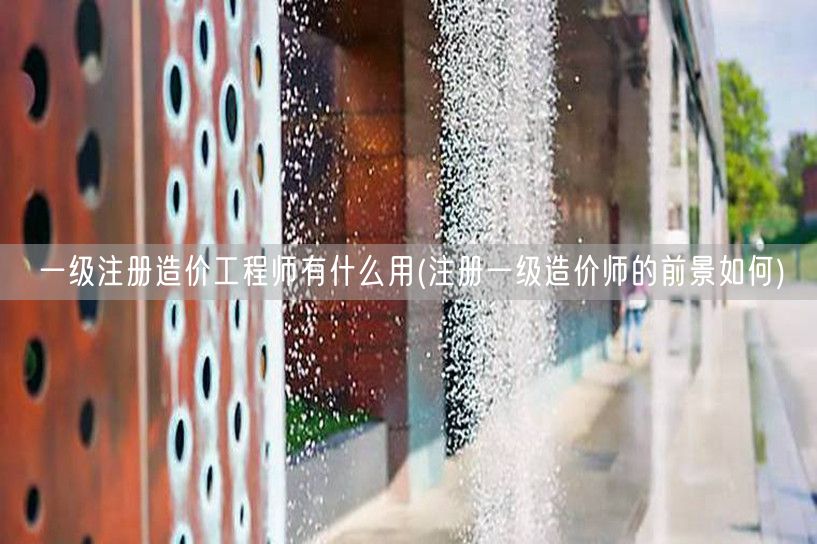 一级注册造价工程师有什么用 职场竞争力与