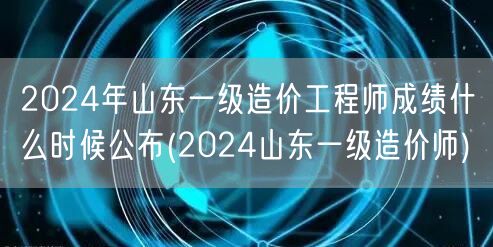 2024年山东一级造价工程师成绩公布时间