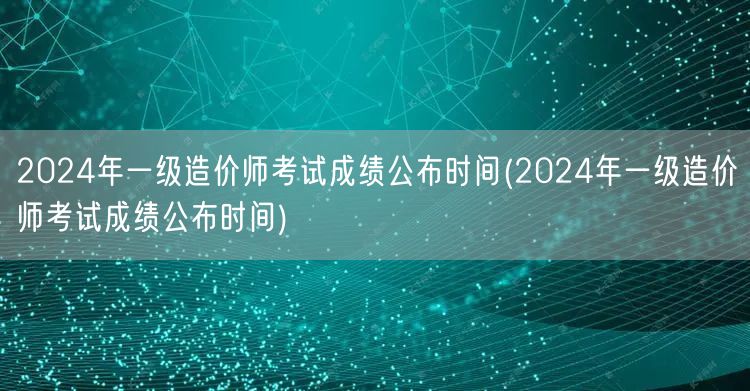 2024年一级造价师考试成绩公布时间 何