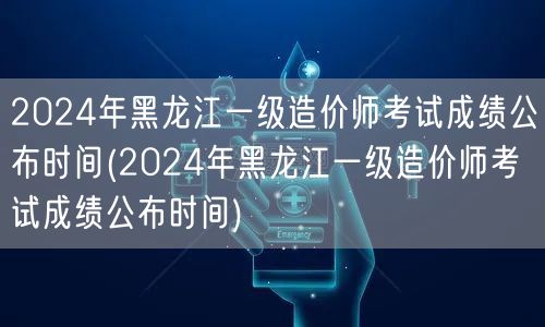 2024年黑龙江一级造价师考试成绩公布时