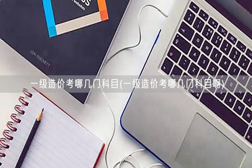一级造价考哪几门科目 考试科目概览