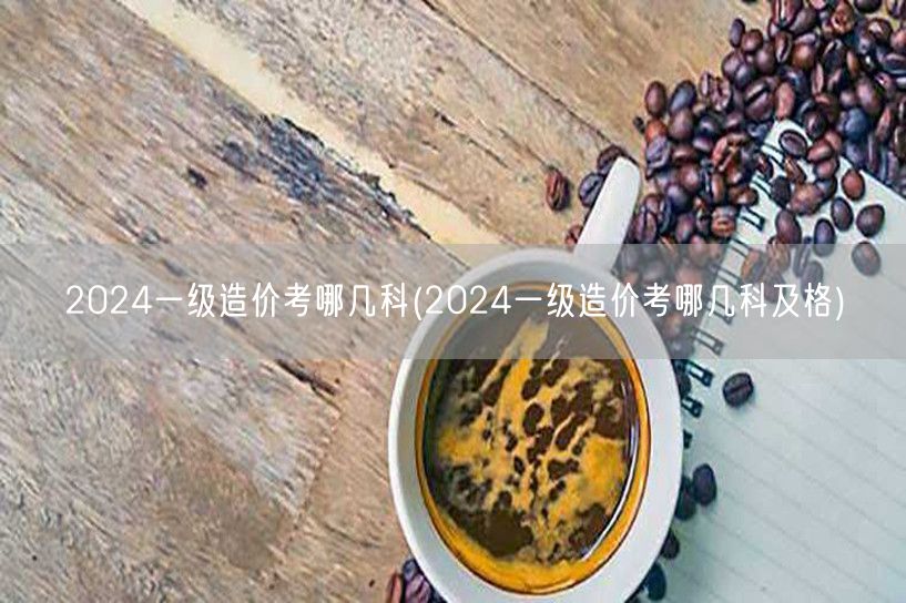 2024一级造价考哪几科 考试科目概览