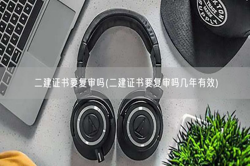 二建证书要复审吗 复审周期与有效期