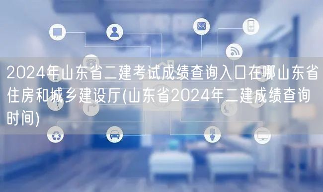 2024年山东省二建考试成绩查询入口在哪