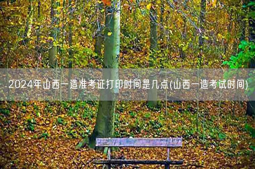 2024年山西一造准考证打印时间 几点揭