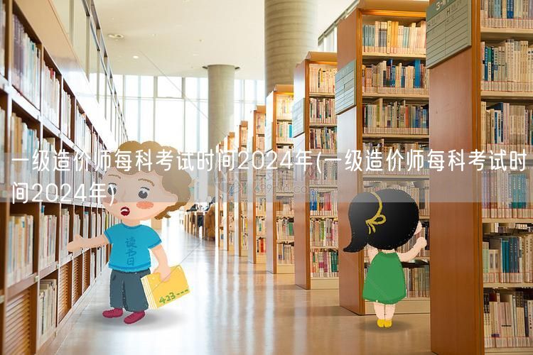 一级造价师每科考试时间2024年 最新安