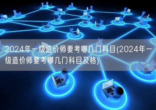 2024年一级造价师要考哪几门科目 考试