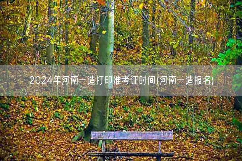 2024年河南一造打印准考证时间 准考证