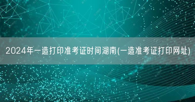 2024年湖南一造准考证打印时间 官方通