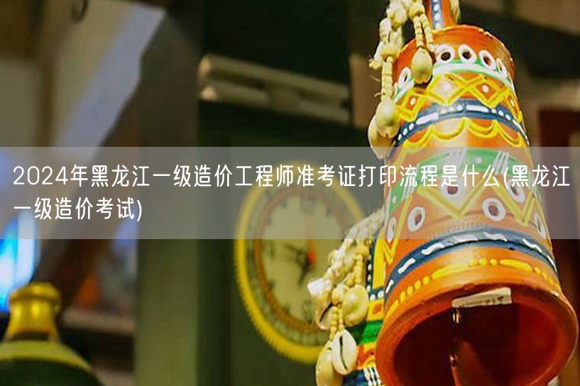 2024年黑龙江一级造价工程师准考证打印