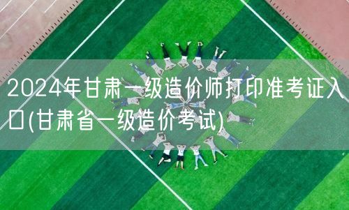 2024年甘肃一级造价师打印准考证入口 