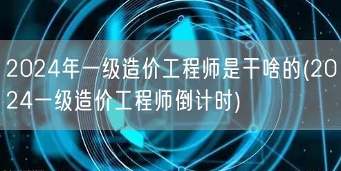 2024年一级造价工程师是干啥的 备考冲