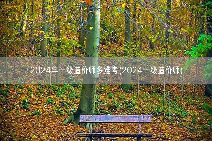 2024年一级造价师多难考 2024造价