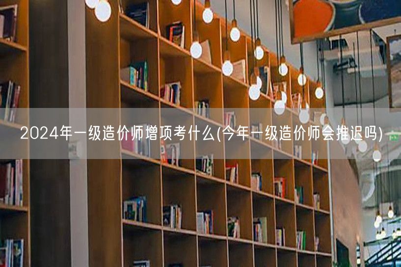 2024年一级造价师增项考什么 备考指南