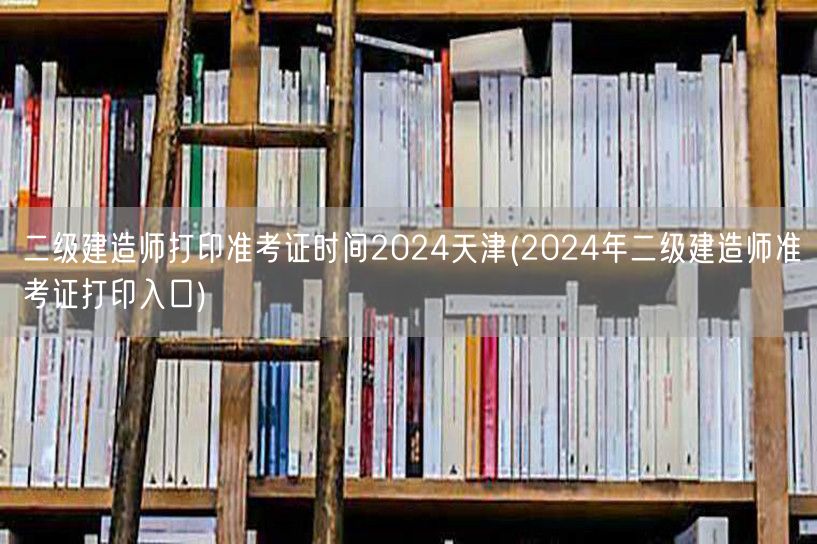 二级建造师打印准考证时间2024天津 准