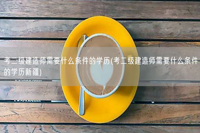 考二级建造师需要什么条件的学历 学历要求