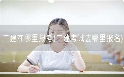 二建在哪里报考 报名地点与流程