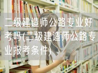 二级建造师公路专业好考吗 报考难度与准备