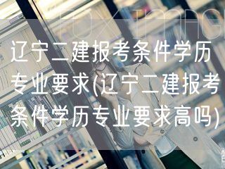 辽宁二建报考条件学历专业要求 门槛解读