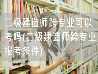 二级建造师跨专业可以考吗 跨专业报考条件