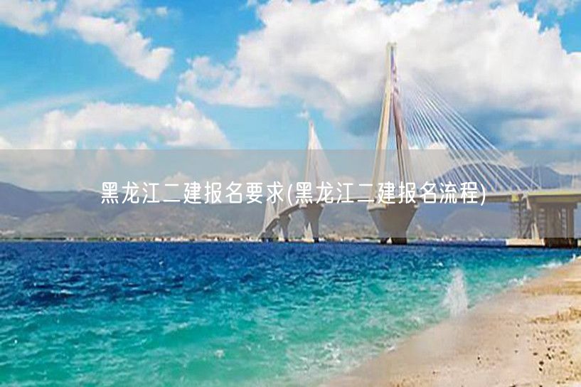 黑龙江二建报名要求 报名条件与流程概览