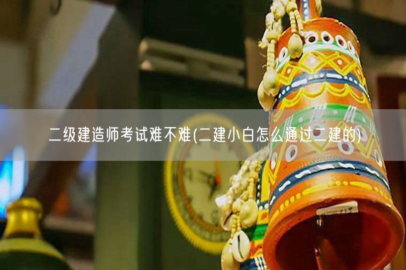 二级建造师考试难不难 二建通关策略分享