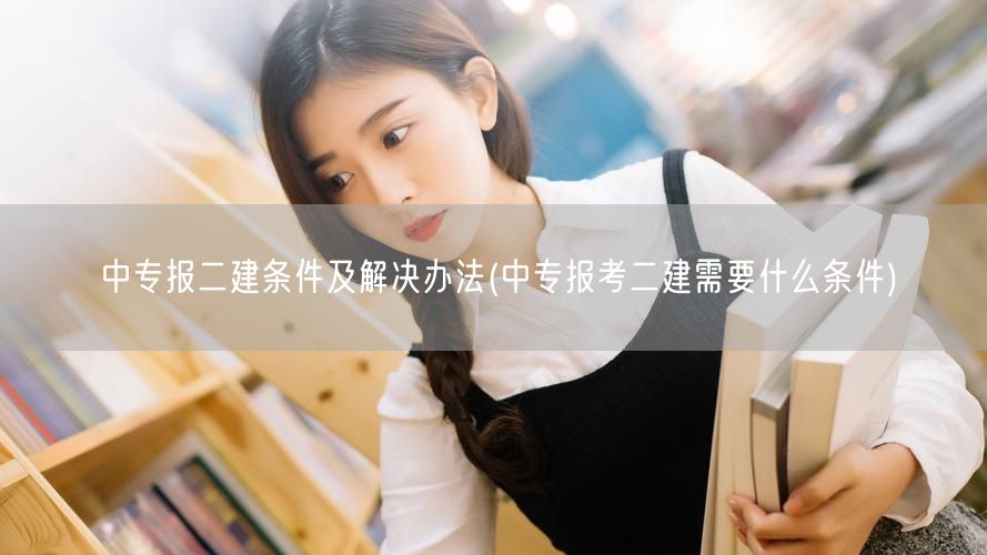 中专报二建条件及解决办法 如何达成报考要