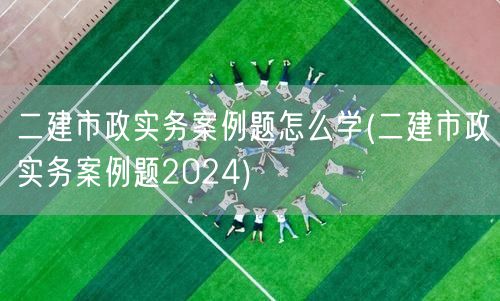 二建市政实务案例题怎么学 高效备考策略2