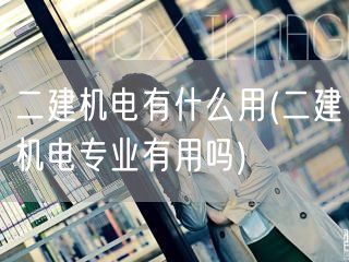 二建机电有什么用 实用价值与就业前景