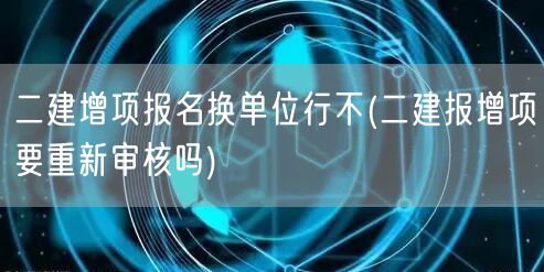 二建增项报名换单位行吗 能否直接换单位报