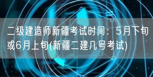 二级建造师新疆考试时间：5月下旬或6月上